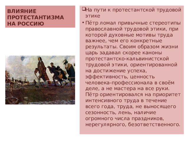 ВЛИЯНИЕ ПРОТЕСТАНТИЗМА НА РОССИЮ На пути к протестантской трудовой этике Пётр ломал привычные стереотипы православной трудовой этики, при которой духовные мотивы труда важнее, чем его конкретные результаты. Своим образом жизни царь задавал скорее каноны протестантско-кальвинистской трудовой этики, ориентированной на достижение успеха, эффективность, ценность человека-профессионала в своём деле, а не мастера на все руки. Пётр ориентировался на приоритет интенсивного труда в течение всего года, труда, не выносящего сезонность, лень, наличие огромного числа праздников, нерегулярного, безответственного. 