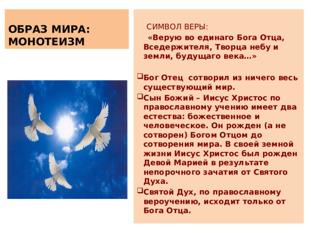   ОБРАЗ МИРА: МОНОТЕИЗМ  СИМВОЛ ВЕРЫ:  «Верую во единаго Бога Отца, Вседержителя, Творца небу и земли, будущаго века…» Бог Отец сотворил из ничего весь существующий мир. Сын Божий – Иисус Христос по православному учению имеет два естества: божественное и человеческое. Он рожден (а не сотворен) Богом Отцом до сотворения мира. В своей земной жизни Иисус Христос был рожден Девой Марией в результате непорочного зачатия от Святого Духа. Святой Дух, по православному вероучению, исходит только от Бога Отца. 