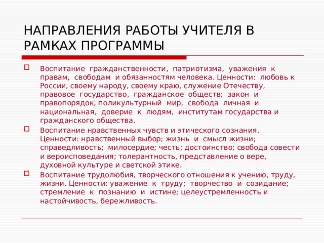 НАПРАВЛЕНИЯ РАБОТЫ УЧИТЕЛЯ В РАМКАХ ПРОГРАММЫ Воспитание гражданственности, патриотизма, уважения к правам, свободам и обязанностям человека. Ценности: любовь к России, своему народу, своему краю, служение Отечеству, правовое государство, гражданское обществ; закон и правопорядок, поликультурный мир, свобода личная и национальная, доверие к людям, институтам государства и гражданского общества. Воспитание нравственных чувств и этического сознания. Ценности: нравственный выбор; жизнь и смысл жизни; справедливость; милосердие; честь; достоинство; свобода совести и вероисповедания; толерантность, представление о вере, духовной культуре и светской этике. Воспитание трудолюбия, творческого отношения к учению, труду, жизни. Ценности: уважение к труду; творчество и созидание; стремление к познанию и истине; целеустремленность и настойчивость, бережливость. 