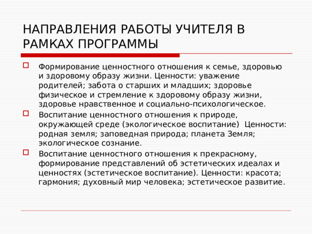 НАПРАВЛЕНИЯ РАБОТЫ УЧИТЕЛЯ В РАМКАХ ПРОГРАММЫ Формирование ценностного отношения к семье, здоровью и здоровому образу жизни. Ценности: уважение родителей; забота о старших и младших; здоровье физическое и стремление к здоровому образу жизни, здоровье нравственное и социально-психологическое. Воспитание ценностного отношения к природе, окружающей среде (экологическое воспитание) Ценности: родная земля; заповедная природа; планета Земля; экологическое сознание. Воспитание ценностного отношения к прекрасному, формирование представлений об эстетических идеалах и ценностях (эстетическое воспитание). Ценности: красота; гармония; духовный мир человека; эстетическое развитие. 