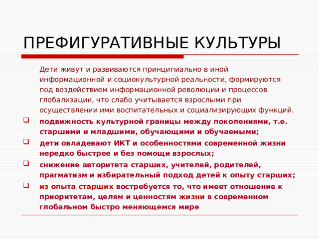 ПРЕФИГУРАТИВНЫЕ КУЛЬТУРЫ Дети живут и развиваются принципиально в иной информационной и социокультурной реальности, формируются под воздействием информационной революции и процессов глобализации, что слабо учитывается взрослыми при осуществлении ими воспитательных и социализирующих функций. подвижность культурной границы между поколениями, т.е. старшими и младшими, обучающими и обучаемыми; дети овладевают ИКТ и особенностями современной жизни нередко быстрее и без помощи взрослых; снижение авторитета старших, учителей, родителей, прагматизм и избирательный подход детей к опыту старших; из опыта старших востребуется то, что имеет отношение к приоритетам, целям и ценностям жизни в современном глобальном быстро меняющемся мире  