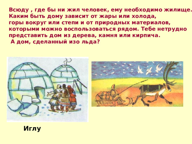 Всюду , где бы ни жил человек, ему необходимо жилище. Каким быть дому зависит от жары или холода, горы вокруг или степи и от природных материалов, которыми можно воспользоваться рядом. Тебе нетрудно представить дом из дерева, камня или кирпича.  А дом, сделанный изо льда? Иглу 