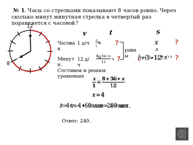  № 1 . Часы со стрелками показывают 8 часов ровно. Через сколько минут минутная стрелка в четвертый раз поравняется с часовой? 12 t S v x  д ? ?    ч Часовая 1 д/ч равны ?   ) д  ч     ?   Минутн. 12 д/ч 8 Составим и решим уравнение       Ответ: 240 .       