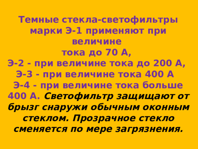 Темные стекла-светофильтры марки Э-1 применяют при величине  тока до 70 А,  Э-2 - при величине тока до 200 А,  Э-3 - при величине тока 400 А  Э-4 - при величине тока больше 400 А. Светофильтр защищают от брызг снаружи обычным оконным стеклом. Прозрачное стекло сменяется по мере загрязнения. 