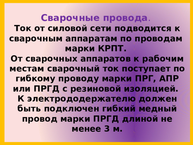 Сварочные провода .  Ток от силовой сети подводится к сварочным аппаратам по проводам  марки КРПТ.  От сварочных аппаратов к рабочим местам сварочный ток поступает по гибкому проводу марки ПРГ, АПР или ПРГД с резиновой изоляцией.  К электрододержателю должен быть подключен гибкий медный провод марки ПРГД длиной не менее 3 м. 