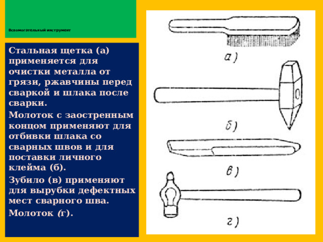         Вспомогательный инструмент   Стальная щетка (а) применяется для очистки металла от грязи, ржавчины перед сваркой и шлака после сварки. Молоток с заостренным концом применяют для отбивки шлака со сварных швов и для поставки личного клейма (б). Зубило (в) применяют для вырубки дефектных мест сварного шва. Молоток ( г).  