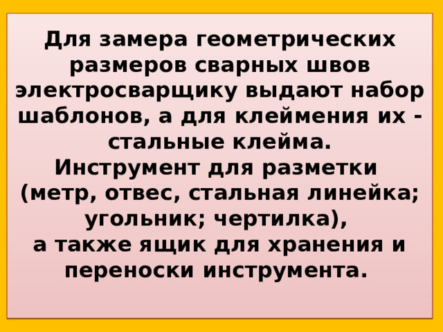 Для замера геометрических размеров сварных швов электросварщику выдают набор шаблонов, а для клеймения их - стальные клейма.  Инструмент для разметки  (метр, отвес, стальная линейка; угольник; чертилка),  а также ящик для хранения и переноски инструмента.   