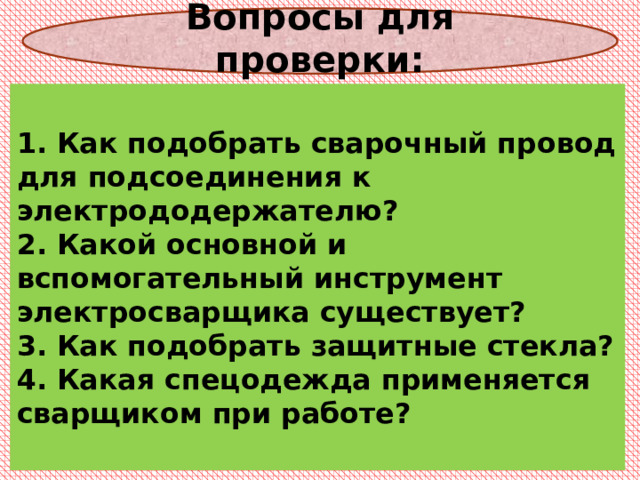  Вопросы для проверки:    1. Как подобрать сварочный провод для подсоединения к  электрододержателю?  2. Какой основной и вспомогательный инструмент электросварщика существует?  3. Как подобрать защитные стекла?  4. Какая спецодежда применяется сварщиком при работе?   