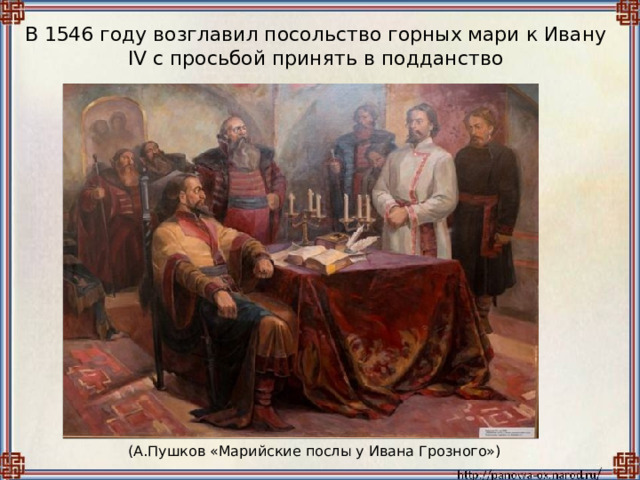 В 1546 году возглавил посольство горных мари к Ивану IV с просьбой принять в подданство (А.Пушков «Марийские послы у Ивана Грозного») 