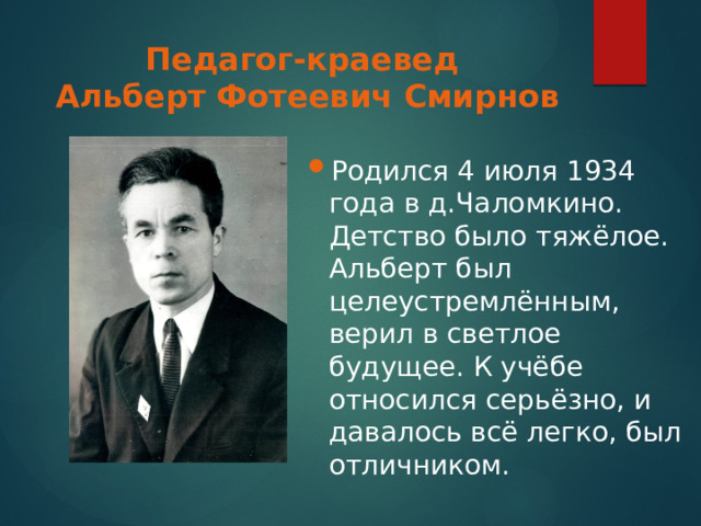 Педагог-краевед  Альберт Фотеевич Смирнов Родился 4 июля 1934 года в д.Чаломкино. Детство было тяжёлое. Альберт был целеустремлённым, верил в светлое будущее. К учёбе относился серьёзно, и давалось всё легко, был отличником. 