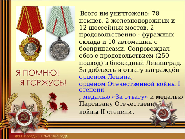  Всего им уничтожено: 78 немцев, 2 железнодорожных и 12 шоссейных мостов, 2 продовольственно - фуражных склада и 10 автомашин с боеприпасами. Сопровождал обоз с продовольствием (250 подвод) в блокадный Ленинград. За доблесть и отвагу награждён орденом Ленина ,  орденом Отечественной войны I степени ,  медалью «За отвагу»  и медалью Партизану Отечественной войны II степени . 