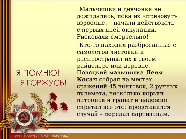  Мальчишки и девчонки не дожидались, пока их «призовут» взрослые, – начали действовать с первых дней оккупации. Рисковали смертельно!  Кто-то находил разбросанные с самолетов листовки и распространял их в своем райцентре или деревне. Полоцкий мальчишка Леня Косач собрал на местах сражений 45 винтовок, 2 ручных пулемета, несколько корзин патронов и гранат и надежно спрятал все это; представился случай – передал партизанам. 