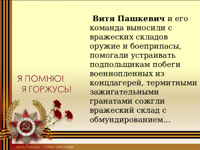  Витя Пашкевич и его команда выносили с вражеских складов оружие и боеприпасы, помогали устраивать подпольщикам побеги военнопленных из концлагерей, термитными зажигательными гранатами сожгли вражеский склад с обмундированием… 