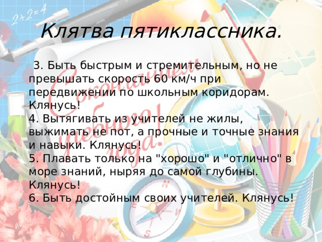 Клятва пятиклассника.  3. Быть быстрым и стремительным, но не превышать скорость 60 км/ч при передвижении по школьным коридорам. Клянусь!  4. Вытягивать из учителей не жилы, выжимать не пот, а прочные и точные знания и навыки. Клянусь!  5. Плавать только на 