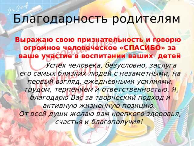 Благодарность родителям  Выражаю свою признательность и говорю огромное человеческое «СПАСИБО» за ваше участие в воспитании ваших детей  Успех человека, безусловно, заслуга его самых близких людей с незаметными, на первый взгляд, ежедневными усилиями, трудом, терпением и ответственностью. Я благодарю Вас за творческий подход и активную жизненную позицию.   От всей души желаю вам крепкого здоровья, счастья и благополучия!  