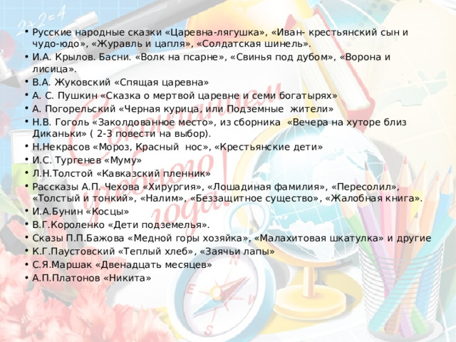 Русские народные сказки «Царевна-лягушка», «Иван- крестьянский сын и чудо-юдо», «Журавль и цапля», «Солдатская шинель». И.А. Крылов. Басни. «Волк на псарне», «Свинья под дубом», «Ворона и лисица». В.А. Жуковский «Спящая царевна» А. С. Пушкин «Сказка о мертвой царевне и семи богатырях» А. Погорельский «Черная курица, или Подземные  жители» Н.В. Гоголь «Заколдованное место», из сборника  «Вечера на хуторе близ Диканьки» ( 2-3 повести на выбор). Н.Некрасов «Мороз, Красный  нос», «Крестьянские дети» И.С. Тургенев «Муму» Л.Н.Толстой «Кавказский пленник» Рассказы А.П. Чехова «Хирургия», «Лошадиная фамилия», «Пересолил», «Толстый и тонкий», «Налим», «Беззащитное существо», «Жалобная книга». И.А.Бунин «Косцы» В.Г.Короленко «Дети подземелья». Сказы П.П.Бажова «Медной горы хозяйка», «Малахитовая шкатулка» и другие К.Г.Паустовский «Теплый хлеб», «Заячьи лапы» С.Я.Маршак «Двенадцать месяцев» А.П.Платонов «Никита» 