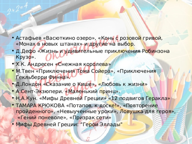 Астафьев «Васюткино озеро», «Конь с розовой гривой, «Монах в новых штанах» и другие на выбор. Д.Дефо «Жизнь и удивительные приключения Робинзона Крузо». Х.К. Андресен «Снежная королева» М.Твен «Приключения Тома Сойера», «Приключения Гекльберри Финна». Д.Лондон «Сказание о Кише», «Любовь к жизни» А.Сент-Экзюпери. «Маленький принц». Н.А.Кун. «Мифы Древней Греции» «12 подвигов Геракла» ТАМАРА КРЮКОВА «Потапов, к доске!», «Повторение пройденного», «Невыученные уроки», Ловушка для героя»,  «Гений поневоле», «Призрак сети» Мифы Древней Греции: 