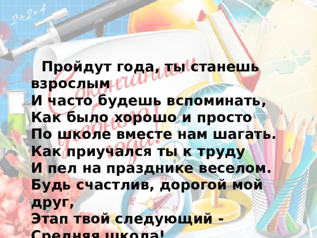  Пройдут года, ты станешь взрослым  И часто будешь вспоминать,  Как было хорошо и просто  По школе вместе нам шагать.  Как приучался ты к труду  И пел на празднике веселом.  Будь счастлив, дорогой мой друг,  Этап твой следующий -   Средняя школа! 