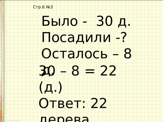 Стр.6 №3 Было - 30 д. Посадили -? Осталось – 8 д. 30 – 8 = 22 (д.) Ответ: 22 дерева посадили. 