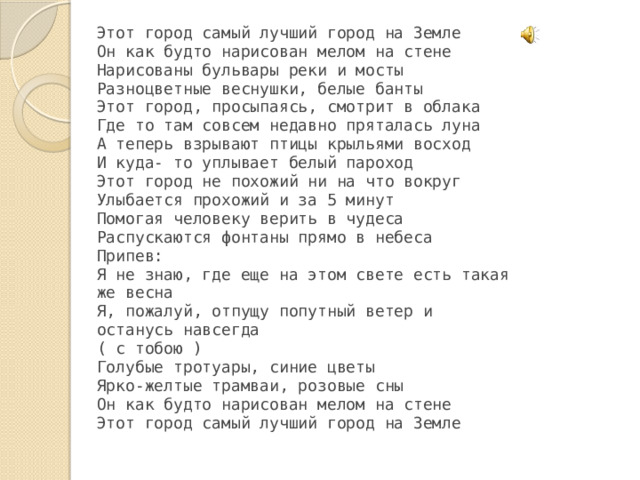 Этот город самый лучший город на Земле Он как будто нарисован мелом на стене Нарисованы бульвары реки и мосты Разноцветные веснушки, белые банты Этот город, просыпаясь, смотрит в облака Где то там совсем недавно пряталась луна А теперь взрывают птицы крыльями восход И куда- то уплывает белый пароход Этот город не похожий ни на что вокруг Улыбается прохожий и за 5 минут Помогая человеку верить в чудеса Распускаются фонтаны прямо в небеса Припев: Я не знаю, где еще на этом свете есть такая же весна Я, пожалуй, отпущу попутный ветер и останусь навсегда ( с тобою ) Голубые тротуары, синие цветы Ярко-желтые трамваи, розовые сны Он как будто нарисован мелом на стене Этот город самый лучший город на Земле  