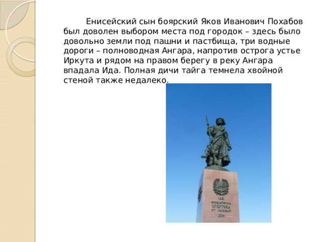  Енисейский сын боярский Яков Иванович Похабов был доволен выбором места под городок – здесь было довольно земли под пашни и пастбища, три водные дороги – полноводная Ангара, напротив острога устье Иркута и рядом на правом берегу в реку Ангара впадала Ида. Полная дичи тайга темнела хвойной стеной также недалеко. 