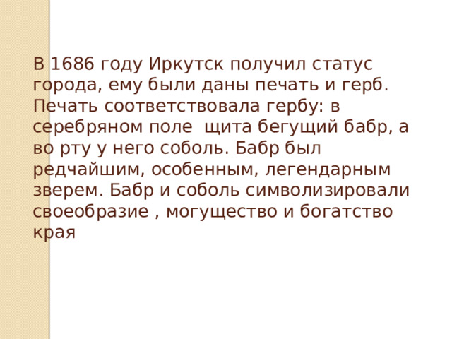 В 1686 году Иркутск получил статус города, ему были даны печать и герб. Печать соответствовала гербу: в серебряном поле щита бегущий бабр, а во рту у него соболь. Бабр был редчайшим, особенным, легендарным зверем. Бабр и соболь символизировали своеобразие , могущество и богатство края 