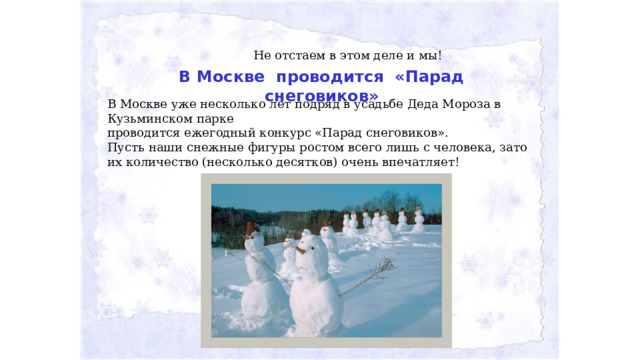 Не отстаем в этом деле и мы! В Москве проводится «Парад снеговиков» В Москве уже несколько лет подряд в усадьбе Деда Мороза в Кузьминском парке проводится ежегодный конкурс «Парад снеговиков». Пусть наши снежные фигуры ростом всего лишь с человека, зато их количество (несколько десятков) очень впечатляет!   
