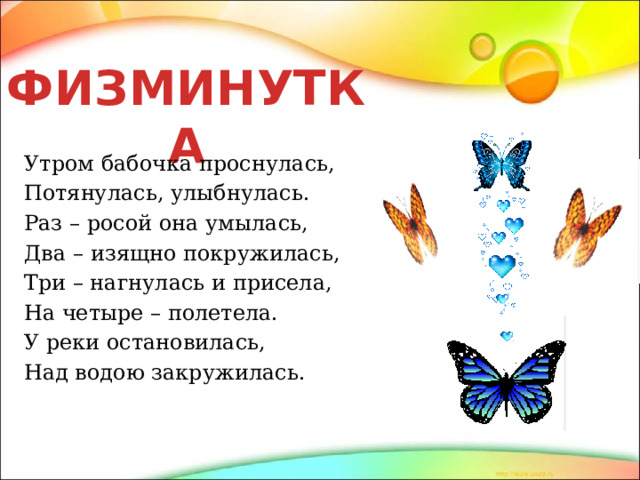 ФИЗМИНУТКА Утром бабочка проснулась, Потянулась, улыбнулась. Раз – росой она умылась, Два – изящно покружилась, Три – нагнулась и присела, На четыре – полетела. У реки остановилась, Над водою закружилась. 