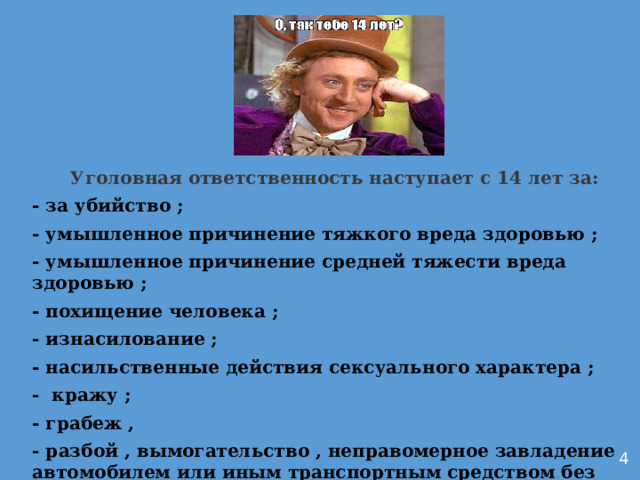 Уголовная ответственность наступает с 14 лет за: - за убийство ; - умышленное причинение тяжкого вреда здоровью ; - умышленное причинение средней тяжести вреда здоровью ; - похищение человека ; - изнасилование ; - насильственные действия сексуального характера ; - кражу ; - грабеж , - разбой , вымогательство , неправомерное завладение автомобилем или иным транспортным средством без цели хищения , 4 