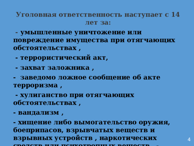 Уголовная ответственность наступает с 14 лет за:  - умышленные уничтожение или повреждение имущества при отягчающих обстоятельствах ,  - террористический акт,  - захват заложника , - заведомо ложное сообщение об акте терроризма ,  - хулиганство при отягчающих обстоятельствах , - вандализм , - хищение либо вымогательство оружия, боеприпасов, взрывчатых веществ и взрывных устройств , наркотических средств или психотропных веществ , - приведение в негодность транспортных средств или путей сообщения .      4 