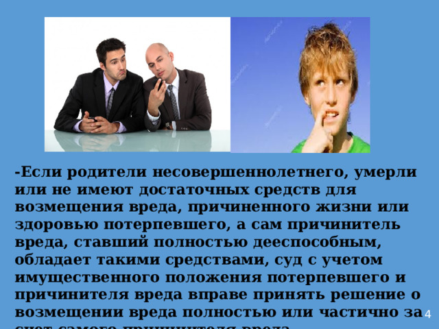 -Если родители несовершеннолетнего, умерли или не имеют достаточных средств для возмещения вреда, причиненного жизни или здоровью потерпевшего, а сам причинитель вреда, ставший полностью дееспособным, обладает такими средствами, суд с учетом имущественного положения потерпевшего и причинителя вреда вправе принять решение о возмещении вреда полностью или частично за счет самого причинителя вреда.         4 