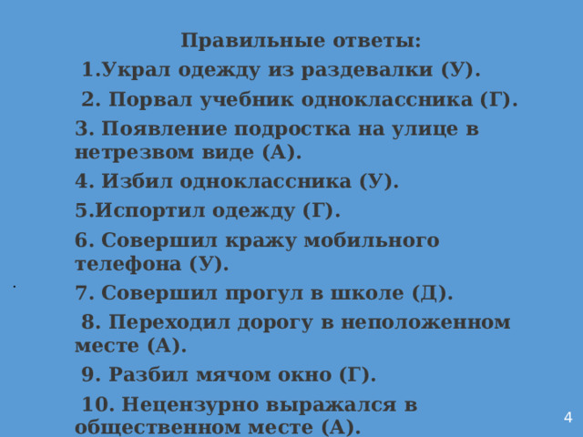 Правильные ответы:  1.Украл одежду из раздевалки (У).  2. Порвал учебник одноклассника (Г). 3. Появление подростка на улице в нетрезвом виде (А). 4. Избил одноклассника (У). 5.Испортил одежду (Г). 6. Совершил кражу мобильного телефона (У). 7. Совершил прогул в школе (Д).  8. Переходил дорогу в неположенном месте (А).  9. Разбил мячом окно (Г).  10. Нецензурно выражался в общественном месте (А).           . 4 