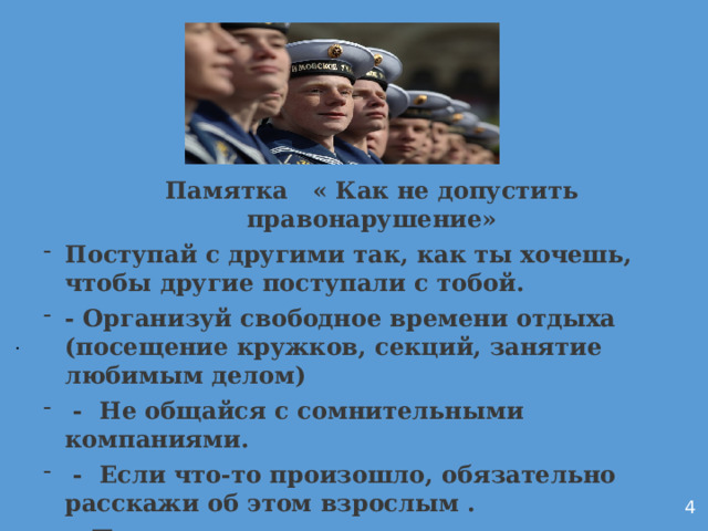 Памятка   « Как не допустить правонарушение» Поступай с другими так, как ты хочешь, чтобы другие поступали с тобой. - Организуй свободное времени отдыха (посещение кружков, секций, занятие любимым делом)   - Не общайся с сомнительными компаниями.   - Если что-то произошло, обязательно расскажи об этом взрослым . - Помни, что за все свои проступки надо отвечать .- Не иди на поводу у других людей.           . 4 