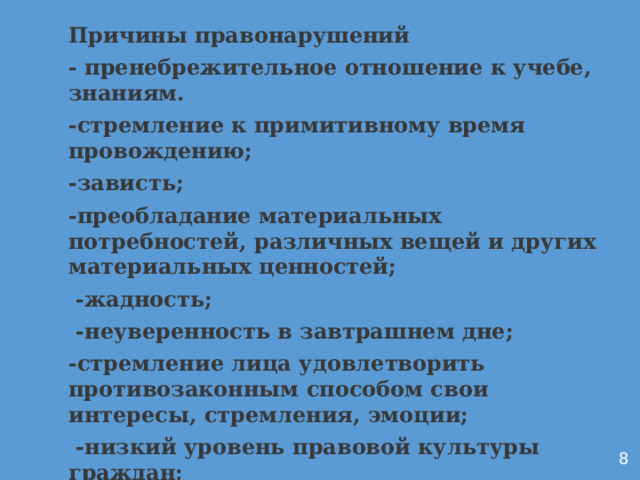  Причины правонарушений - пренебрежительное отношение к учебе, знаниям. -стремление к примитивному время провождению; -зависть; -преобладание материальных потребностей, различных вещей и других материальных ценностей;  -жадность;  -неуверенность в завтрашнем дне; -стремление лица удовлетворить противозаконным способом свои интересы, стремления, эмоции;  -низкий уровень правовой культуры граждан;  -алкоголизм и наркомания; Аронин    8  