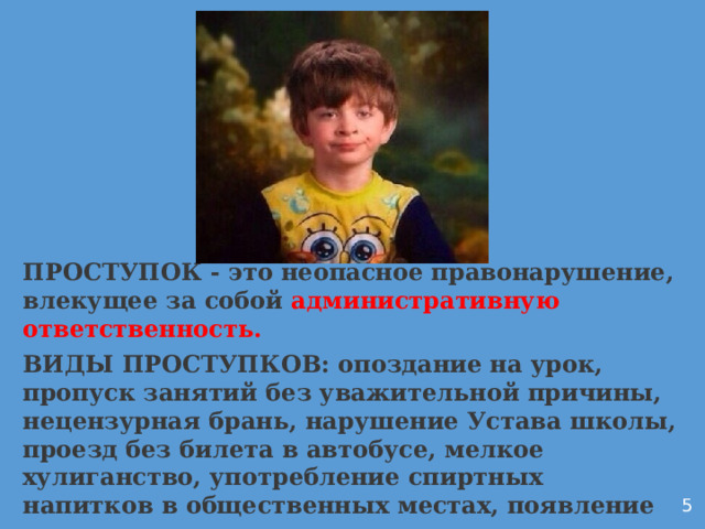 ПРОСТУПОК - это неопасное правонарушение, влекущее за собой административную ответственность. ВИДЫ ПРОСТУПКОВ: опоздание на урок, пропуск занятий без уважительной причины, нецензурная брань, нарушение Устава школы, проезд без билета в автобусе, мелкое хулиганство, употребление спиртных напитков в общественных местах, появление в состоянии алкогольного опьянения Дуркач 5  