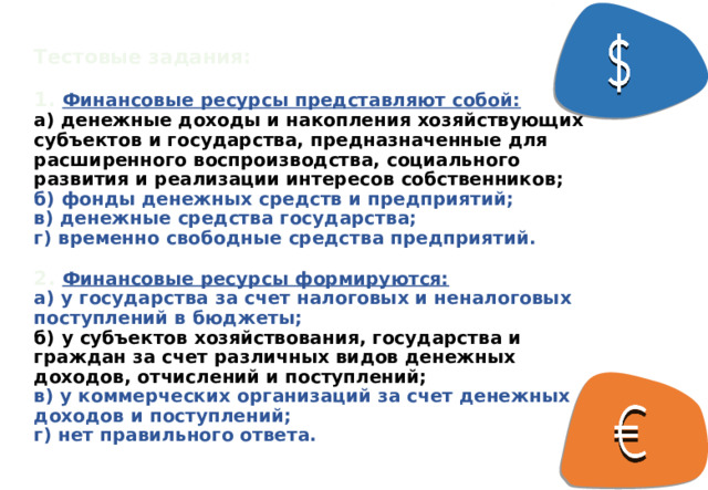 Тестовые задания:   1.  Финансовые ресурсы представляют собой:  а) денежные доходы и накопления хозяйствующих субъектов и государства, предназначенные для расширенного воспроизводства, социального развития и реализации интересов собственников;  б) фонды денежных средств и предприятий;  в) денежные средства государства;  г) временно свободные средства предприятий.    2. Финансовые ресурсы формируются:  а) у государства за счет налоговых и неналоговых поступлений в бюджеты;  б) у субъектов хозяйствования, государства и граждан за счет различных видов денежных доходов, отчислений и поступлений;  в) у коммерческих организаций за счет денежных доходов и поступлений;  г) нет правильного ответа. 