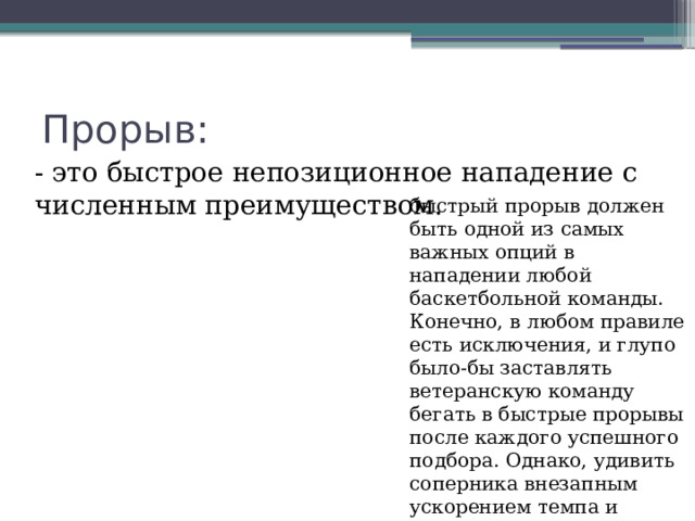 Прорыв: - это быстрое непозиционное нападение с численным преимуществом. быстрый прорыв должен быть одной из самых важных опций в нападении любой баскетбольной команды. Конечно, в любом правиле есть исключения, и глупо было-бы заставлять ветеранскую команду бегать в быстрые прорывы после каждого успешного подбора. Однако, удивить соперника внезапным ускорением темпа и набрать легкие очки 