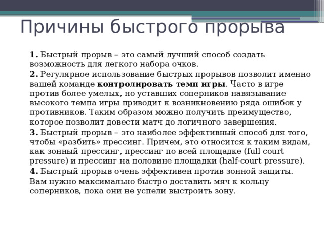 Причины быстрого прорыва 1.  Быстрый прорыв – это самый лучший способ создать возможность для легкого набора очков. 2.  Регулярное использование быстрых прорывов позволит именно вашей команде  контролировать темп игры . Часто в игре против более умелых, но уставших соперников навязывание высокого темпа игры приводит к возникновению ряда ошибок у противников. Таким образом можно получить преимущество, которое позволит довести матч до логичного завершения. 3.  Быстрый прорыв – это наиболее эффективный способ для того, чтобы «разбить» прессинг. Причем, это относится к таким видам, как зонный прессинг, прессинг по всей площадке (full court pressure) и прессинг на половине площадки (half-court pressure). 4.  Быстрый прорыв очень эффективен против зонной защиты. Вам нужно максимально быстро доставить мяч к кольцу соперников, пока они не успели выстроить зону. 