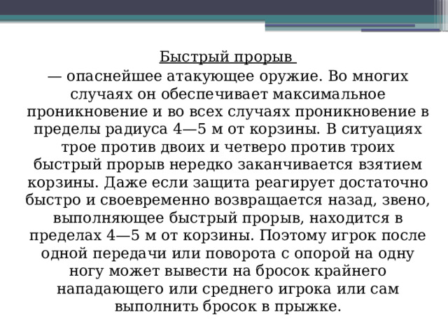 Быстрый прорыв — опаснейшее атакующее оружие. Во многих случаях он обеспечивает максимальное проникновение и во всех случаях проникновение в пределы радиуса 4—5 м от корзины. В ситуациях трое против двоих и четверо против троих быстрый прорыв нередко заканчивается взятием корзины. Даже если защита реагирует достаточно быстро и своевременно возвращается назад, звено, выполняющее быстрый прорыв, находится в пределах 4—5 м от корзины. Поэтому игрок после одной передачи или поворота с опорой на одну ногу может вывести на бросок крайнего нападающего или среднего игрока или сам выполнить бросок в прыжке. 