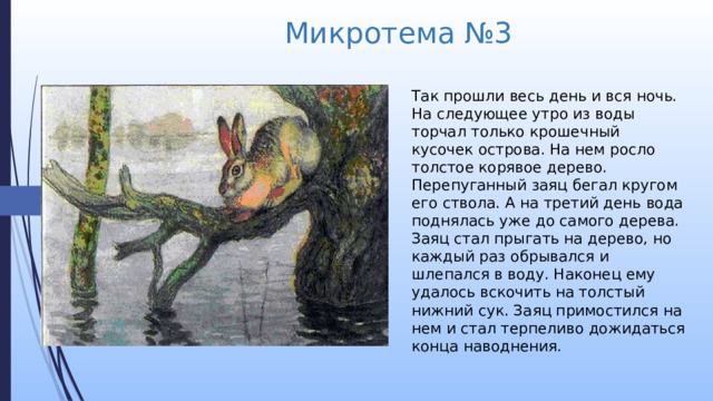 Микротема №3 Так прошли весь день и вся ночь. На следующее утро из воды торчал только крошечный кусочек острова. На нем росло толстое корявое дерево. Перепуганный заяц бегал кругом его ствола. А на третий день вода поднялась уже до самого дерева. Заяц стал прыгать на дерево, но каждый раз обрывался и шлепался в воду. Наконец ему удалось вскочить на толстый нижний сук. Заяц примостился на нем и стал терпеливо дожидаться конца наводнения. 