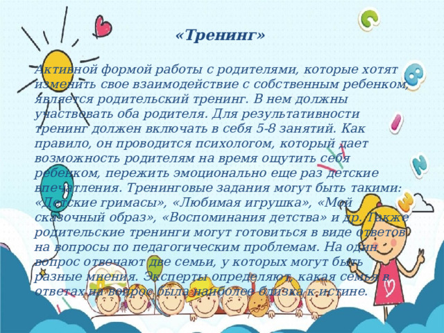 «Тренинг»  Активной формой работы с родителями, которые хотят изменить свое взаимодействие с собственным ребенком, является родительский тренинг. В нем должны участвовать оба родителя. Для результативности тренинг должен включать в себя 5-8 занятий. Как правило, он проводится психологом, который дает возможность родителям на время ощутить себя ребенком, пережить эмоционально еще раз детские впечатления. Тренинговые задания могут быть такими: «Детские гримасы», «Любимая игрушка», «Мой сказочный образ», «Воспоминания детства» и др. Также родительские тренинги могут готовиться в виде ответов на вопросы по педагогическим проблемам. На один вопрос отвечают две семьи, у которых могут быть разные мнения. Эксперты определяют, какая семья в ответах на вопрос была наиболее близка к истине. 