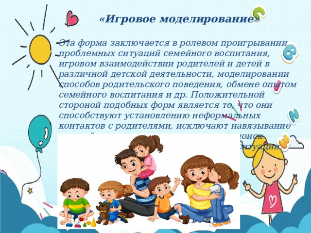 «Игровое моделирование»  Эта форма заключается в ролевом проигрывании проблемных ситуаций семейного воспитания, игровом взаимодействии родителей и детей в различной детской деятельности, моделировании способов родительского поведения, обмене опытом семейного воспитания и др. Положительной стороной подобных форм является то, что они способствуют установлению неформальных контактов с родителями, исключают навязывание готовой точки зрения, нацеливают на поиск собственного выхода из сложившейся ситуации. 