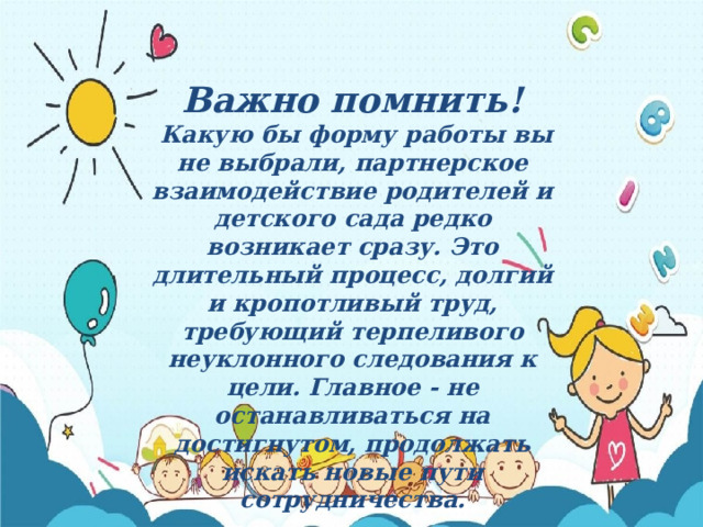 Важно помнить!  Какую бы форму работы вы не выбрали, партнерское взаимодействие родителей и детского сада редко возникает сразу. Это длительный процесс, долгий и кропотливый труд, требующий терпеливого неуклонного следования к цели. Главное - не останавливаться на достигнутом, продолжать искать новые пути сотрудничества. 