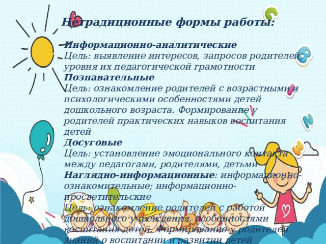 Нетрадиционные формы работы: Информационно-аналитические  Цель: выявление интересов, запросов родителей, уровня их педагогической грамотности  Познавательные  Цель: ознакомление родителей с возрастными и психологическими особенностями детей дошкольного возраста. Формирование у родителей практических навыков воспитания детей  Досуговые Цель: установление эмоционального контакта между педагогами, родителями, детьми Наглядно-информационные : информационно-ознакомительные; информационно-просветительские Цель: ознакомление родителей с работой дошкольного учреждения, особенностями воспитания детей. Формирование у родителей знаний о воспитании и развитии детей  