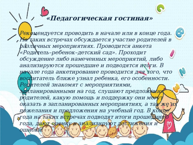 «Педагогическая гостиная»  Рекомендуется проводить в начале или в конце года. На таких встречах обсуждается участие родителей в различных мероприятиях. Проводится анкета «Родитель–ребенок–детский сад». Проходит обсуждение либо намеченных мероприятий, либо анализируются прошедшие и подводятся итоги. В начале года анкетирование проводится для того, что воспитатель ближе узнал ребенка, его особенности. Родителей знакомят с мероприятиями, запланированными на год, слушают предложения родителей, какую помощь и поддержку они могут оказать в запланированных мероприятиях, а так же их пожелания и предложения на учебный год. В конце года на таких встречах подводят итоги прошедшего года, дают оценку и анализируют достижения и ошибки. 