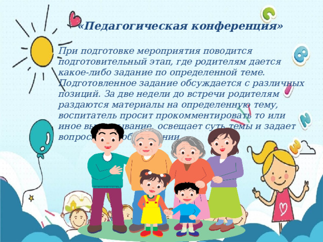 «Педагогическая конференция»  При подготовке мероприятия поводится подготовительный этап, где родителям дается какое-либо задание по определенной теме. Подготовленное задание обсуждается с различных позиций. За две недели до встречи родителям раздаются материалы на определенную тему, воспитатель просит прокомментировать то или иное высказывание, освещает суть темы и задает вопросы при обсуждении. 