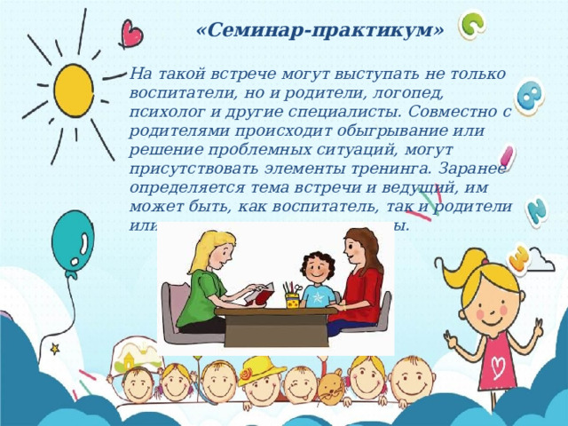 «Семинар-практикум»  На такой встрече могут выступать не только воспитатели, но и родители, логопед, психолог и другие специалисты. Совместно с родителями происходит обыгрывание или решение проблемных ситуаций, могут присутствовать элементы тренинга. Заранее определяется тема встречи и ведущий, им может быть, как воспитатель, так и родители или приглашенные специалисты. 