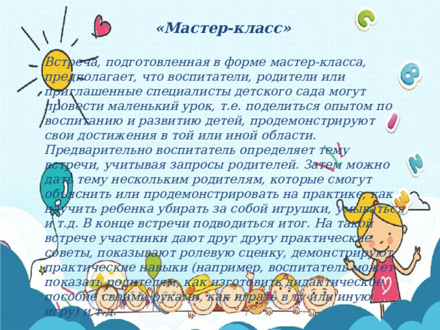 «Мастер-класс»  Встреча, подготовленная в форме мастер-класса, предполагает, что воспитатели, родители или приглашенные специалисты детского сада могут провести маленький урок, т.е. поделиться опытом по воспитанию и развитию детей, продемонстрируют свои достижения в той или иной области. Предварительно воспитатель определяет тему встречи, учитывая запросы родителей. Затем можно дать тему нескольким родителям, которые смогут объяснить или продемонстрировать на практике, как научить ребенка убирать за собой игрушки, умываться и т.д. В конце встречи подводиться итог. На такой встрече участники дают друг другу практические советы, показывают ролевую сценку, демонстрируют практические навыки (например, воспитатель может показать родителям, как изготовить дидактическое пособие своими руками, как играть в ту или иную игру) и т.д. 
