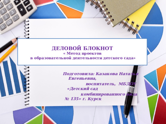  ДЕЛОВОЙ БЛОКНОТ  « Метод проектов  в образовательной деятельности детского сада»    Подготовила: Казакова Наталья Евгеньевна,  воспитатель, МБДОУ «Детский сад  комбинированного вида № 135» г. Курск 