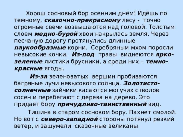  Хорош сосновый бор осенним днём! Идёшь по темному, сказочно-прекрасному лесу - точно огромные свечи возвышаются над головой. Толстым слоем медно-бурой хвои накрылась земля. Через песчаную дорогу протянулись длинные паукообразные корни. Серебряным мхом поросли невысокие кочки. Из-под  травы виднеются ярко-зеленые  листики брусники, а среди них – темно-красные ягоды.  Из-за  зеленоватых вершин пробиваются багряные лучи невысокого солнца. Золотисто-солнечные зайчики касаются могучих стволов сосен и перебегают с дерева на дерево. Это придаёт бору причудливо-таинственный вид.  Тишина в старом сосновом бору. Пахнет смолой. Но вот с северо-западной стороны потянул резкий ветер, и зашумели сказочные великаны 